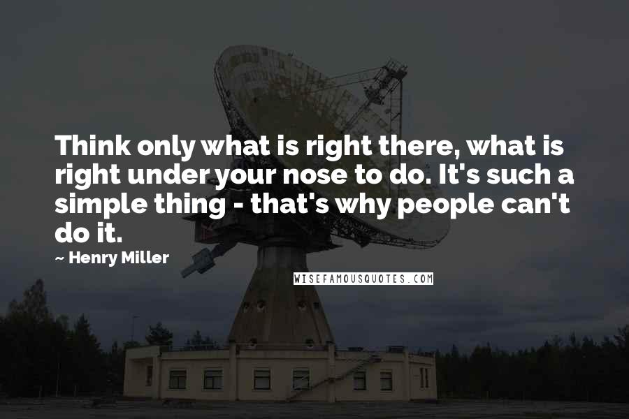 Henry Miller Quotes: Think only what is right there, what is right under your nose to do. It's such a simple thing - that's why people can't do it.