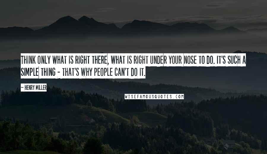 Henry Miller Quotes: Think only what is right there, what is right under your nose to do. It's such a simple thing - that's why people can't do it.