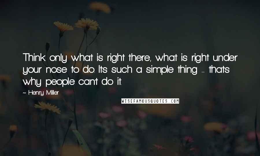 Henry Miller Quotes: Think only what is right there, what is right under your nose to do. It's such a simple thing - that's why people can't do it.