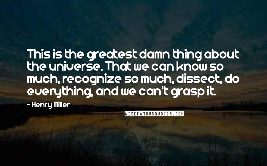 Henry Miller Quotes: This is the greatest damn thing about the universe. That we can know so much, recognize so much, dissect, do everything, and we can't grasp it.