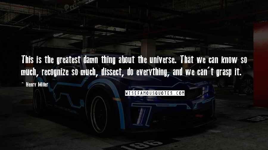 Henry Miller Quotes: This is the greatest damn thing about the universe. That we can know so much, recognize so much, dissect, do everything, and we can't grasp it.