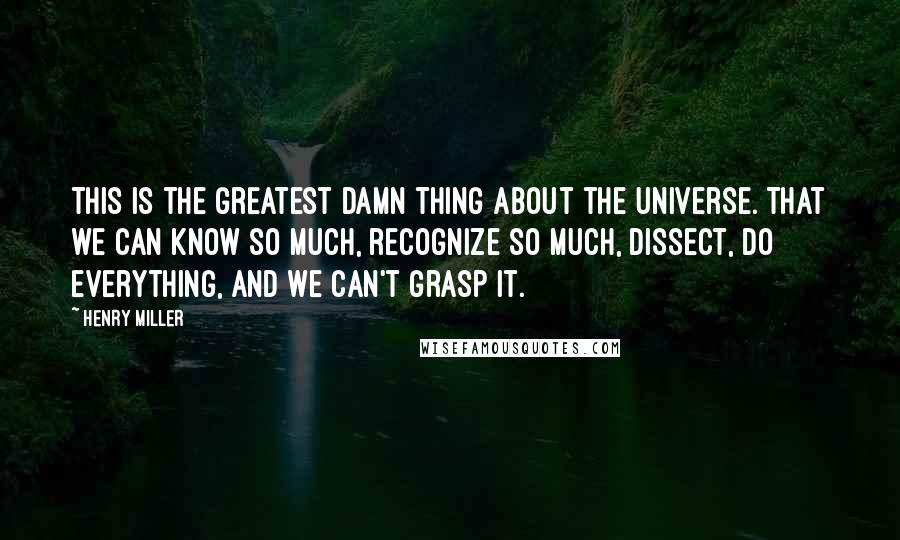 Henry Miller Quotes: This is the greatest damn thing about the universe. That we can know so much, recognize so much, dissect, do everything, and we can't grasp it.