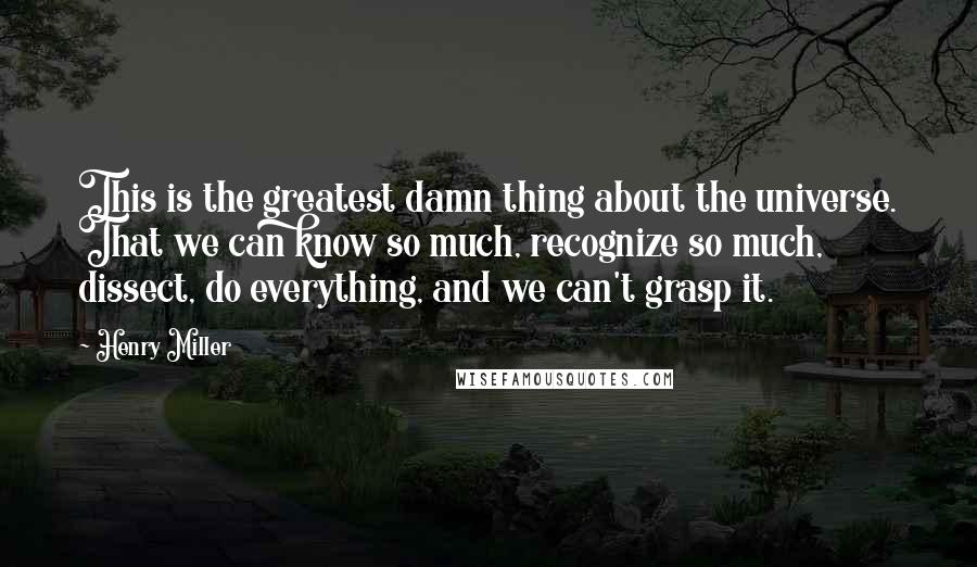 Henry Miller Quotes: This is the greatest damn thing about the universe. That we can know so much, recognize so much, dissect, do everything, and we can't grasp it.