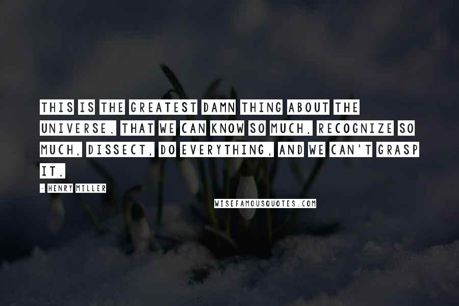 Henry Miller Quotes: This is the greatest damn thing about the universe. That we can know so much, recognize so much, dissect, do everything, and we can't grasp it.