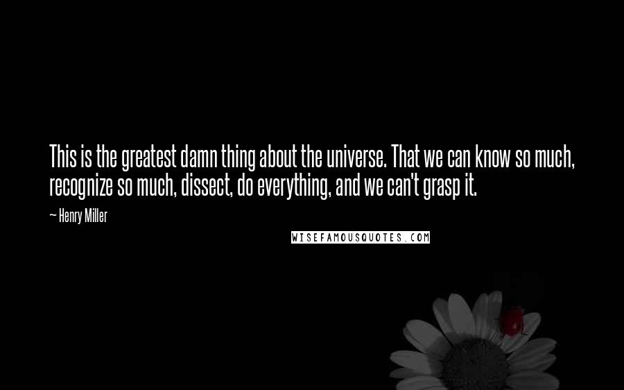 Henry Miller Quotes: This is the greatest damn thing about the universe. That we can know so much, recognize so much, dissect, do everything, and we can't grasp it.