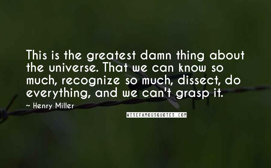 Henry Miller Quotes: This is the greatest damn thing about the universe. That we can know so much, recognize so much, dissect, do everything, and we can't grasp it.