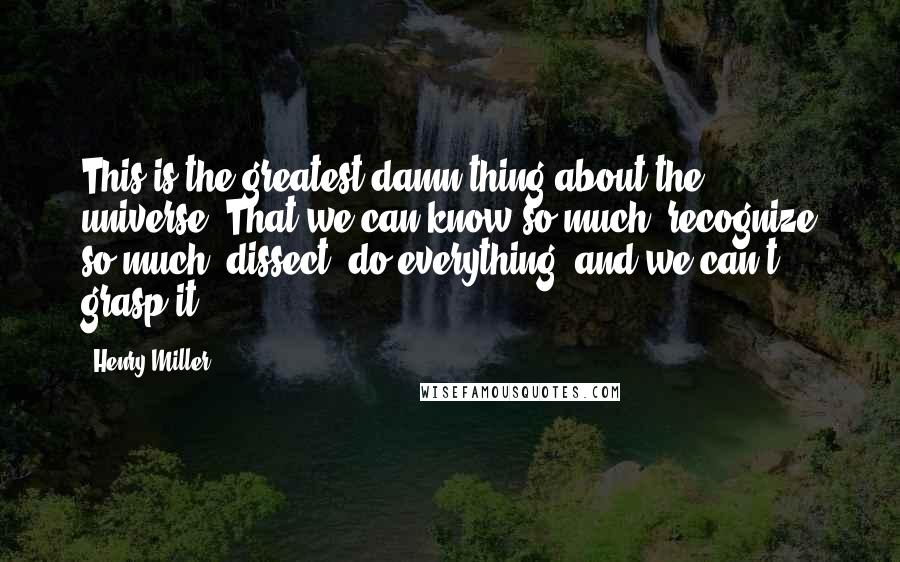 Henry Miller Quotes: This is the greatest damn thing about the universe. That we can know so much, recognize so much, dissect, do everything, and we can't grasp it.