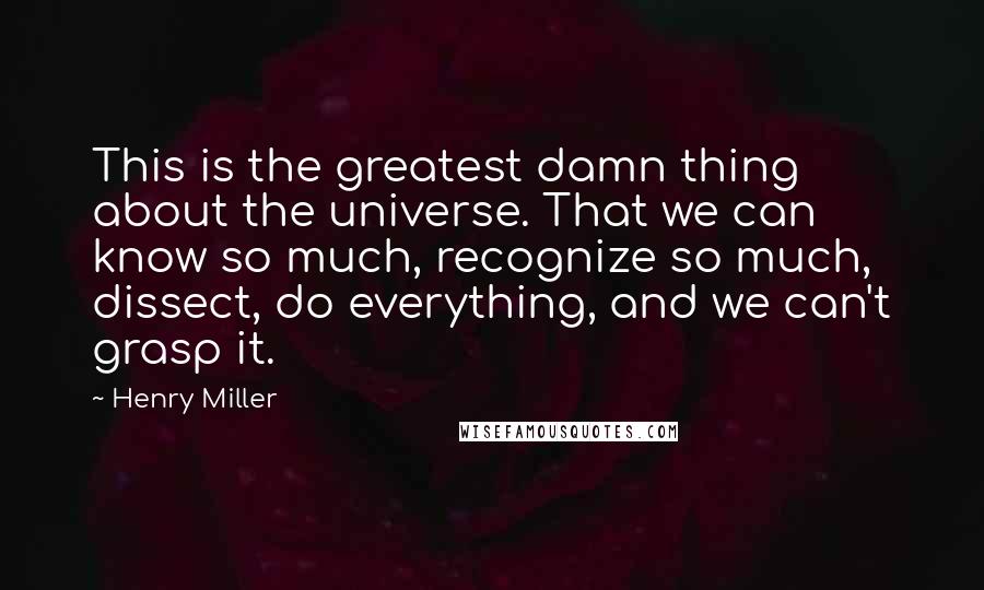 Henry Miller Quotes: This is the greatest damn thing about the universe. That we can know so much, recognize so much, dissect, do everything, and we can't grasp it.