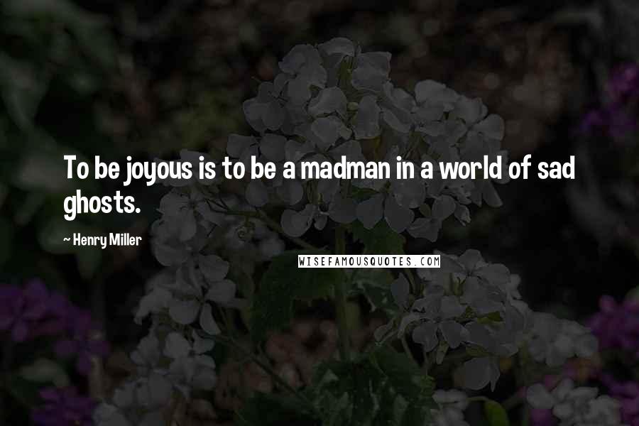 Henry Miller Quotes: To be joyous is to be a madman in a world of sad ghosts.