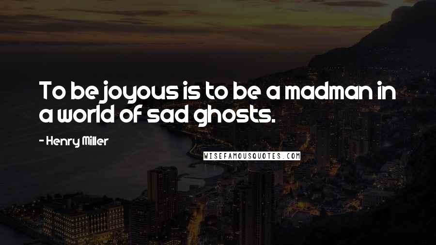 Henry Miller Quotes: To be joyous is to be a madman in a world of sad ghosts.