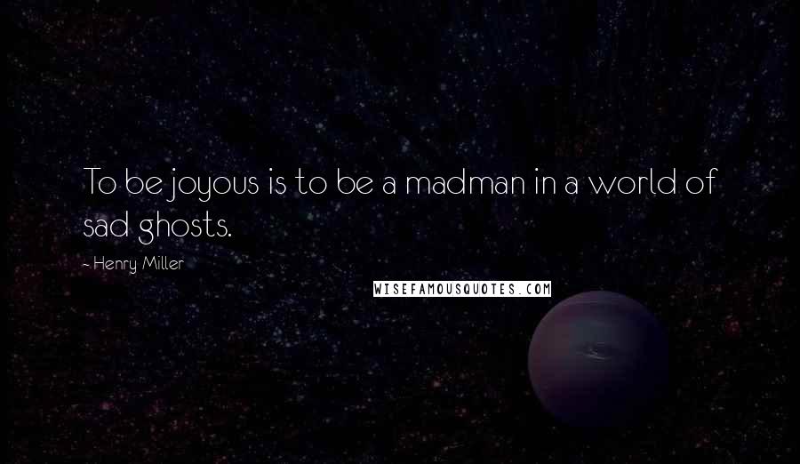 Henry Miller Quotes: To be joyous is to be a madman in a world of sad ghosts.