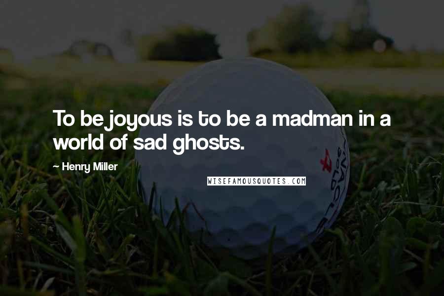 Henry Miller Quotes: To be joyous is to be a madman in a world of sad ghosts.