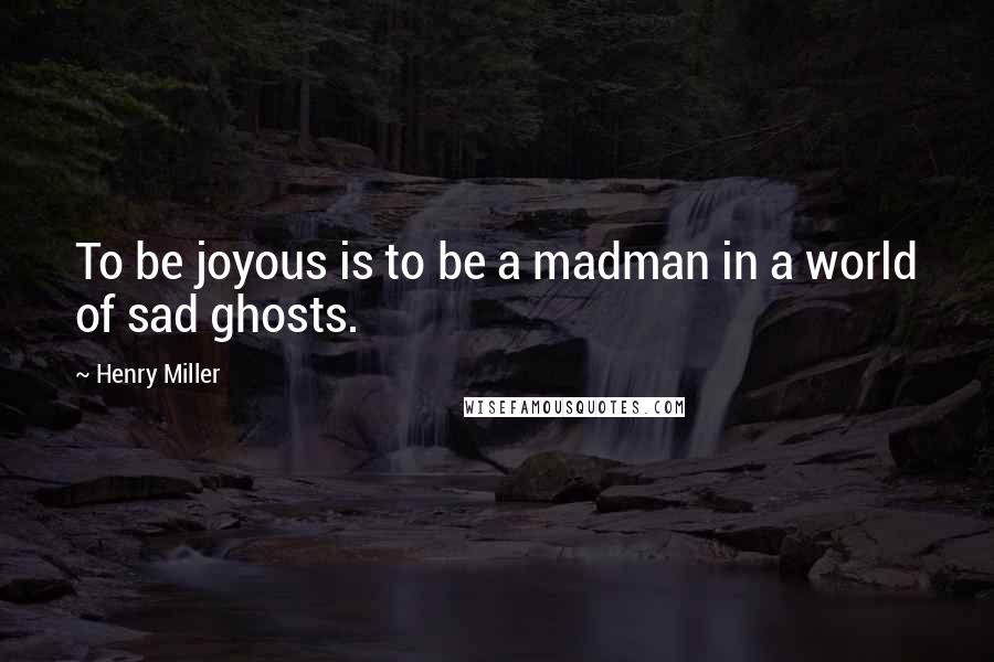 Henry Miller Quotes: To be joyous is to be a madman in a world of sad ghosts.