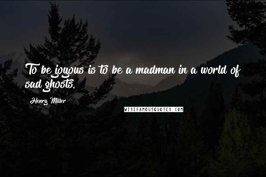 Henry Miller Quotes: To be joyous is to be a madman in a world of sad ghosts.