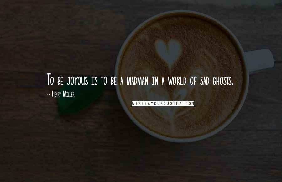 Henry Miller Quotes: To be joyous is to be a madman in a world of sad ghosts.