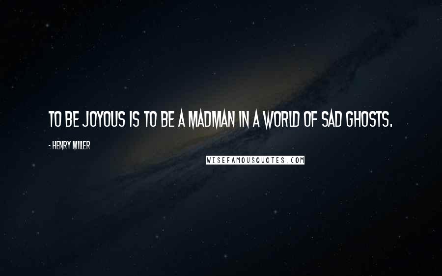 Henry Miller Quotes: To be joyous is to be a madman in a world of sad ghosts.