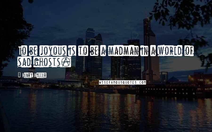 Henry Miller Quotes: To be joyous is to be a madman in a world of sad ghosts.