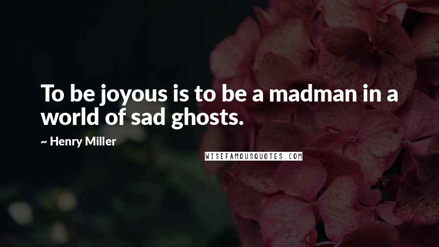Henry Miller Quotes: To be joyous is to be a madman in a world of sad ghosts.