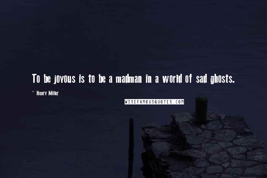 Henry Miller Quotes: To be joyous is to be a madman in a world of sad ghosts.