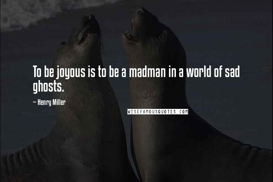 Henry Miller Quotes: To be joyous is to be a madman in a world of sad ghosts.