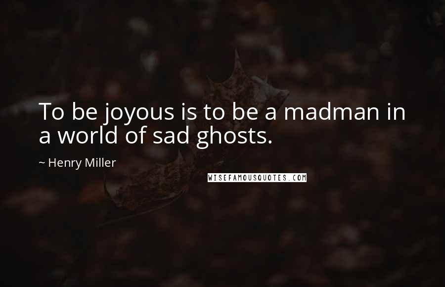 Henry Miller Quotes: To be joyous is to be a madman in a world of sad ghosts.