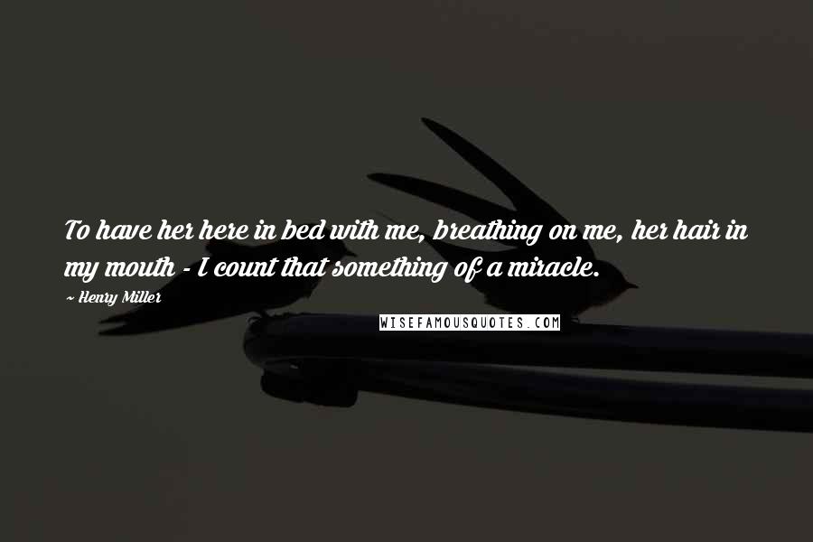 Henry Miller Quotes: To have her here in bed with me, breathing on me, her hair in my mouth - I count that something of a miracle.