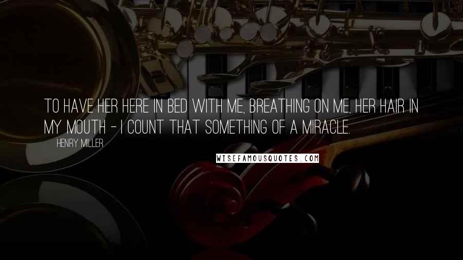 Henry Miller Quotes: To have her here in bed with me, breathing on me, her hair in my mouth - I count that something of a miracle.