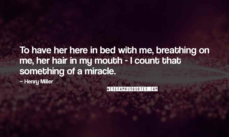Henry Miller Quotes: To have her here in bed with me, breathing on me, her hair in my mouth - I count that something of a miracle.