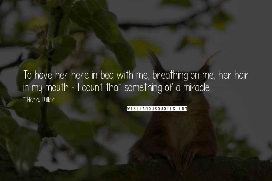 Henry Miller Quotes: To have her here in bed with me, breathing on me, her hair in my mouth - I count that something of a miracle.