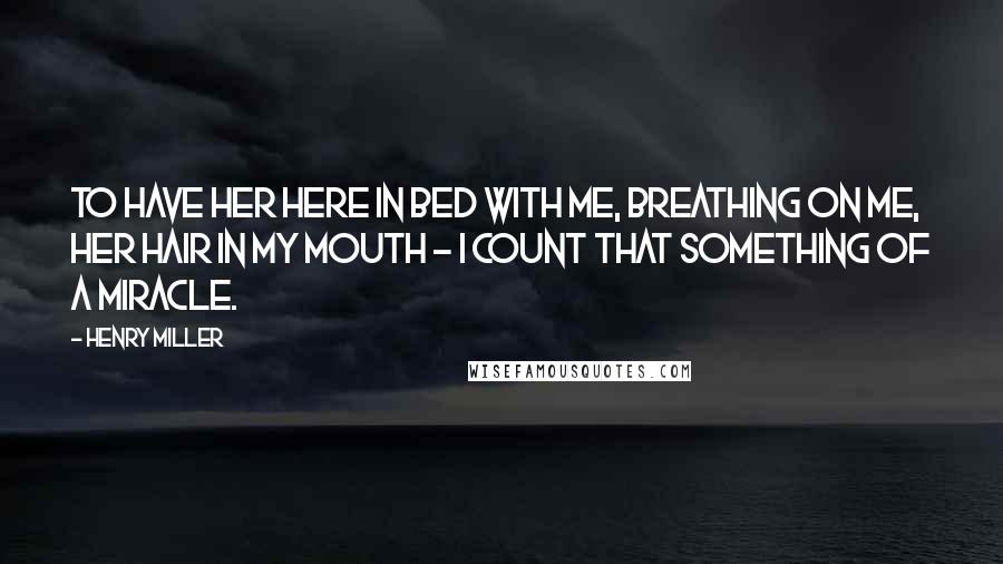 Henry Miller Quotes: To have her here in bed with me, breathing on me, her hair in my mouth - I count that something of a miracle.