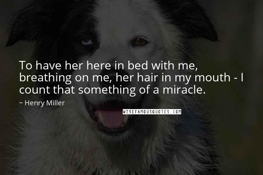 Henry Miller Quotes: To have her here in bed with me, breathing on me, her hair in my mouth - I count that something of a miracle.