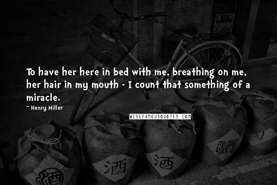 Henry Miller Quotes: To have her here in bed with me, breathing on me, her hair in my mouth - I count that something of a miracle.