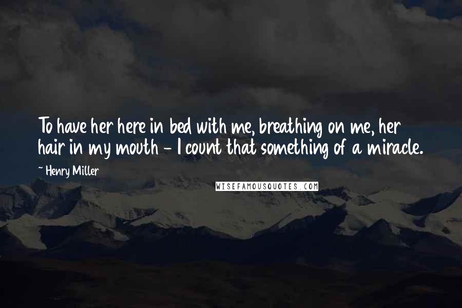 Henry Miller Quotes: To have her here in bed with me, breathing on me, her hair in my mouth - I count that something of a miracle.