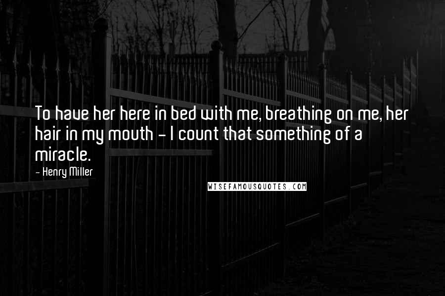 Henry Miller Quotes: To have her here in bed with me, breathing on me, her hair in my mouth - I count that something of a miracle.