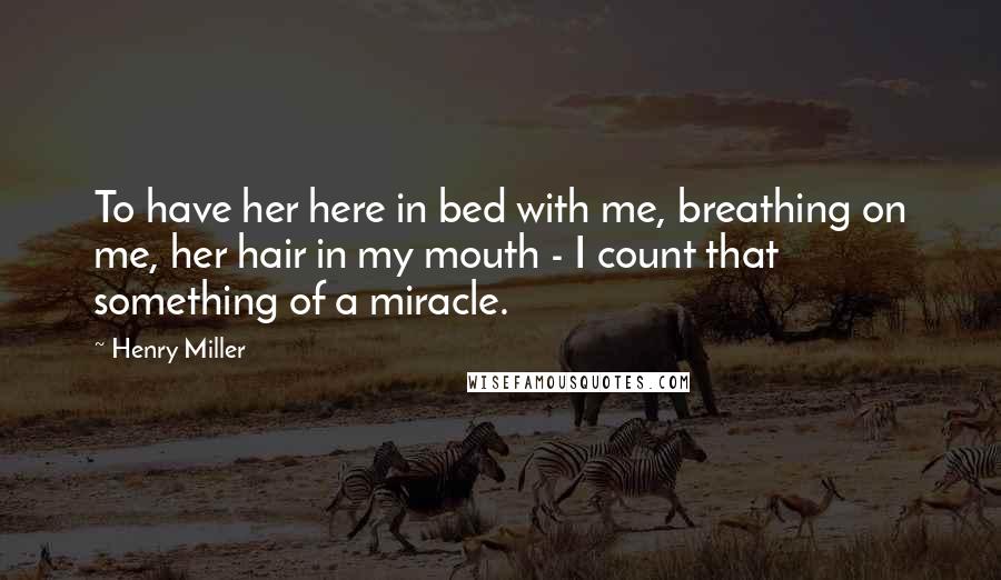Henry Miller Quotes: To have her here in bed with me, breathing on me, her hair in my mouth - I count that something of a miracle.