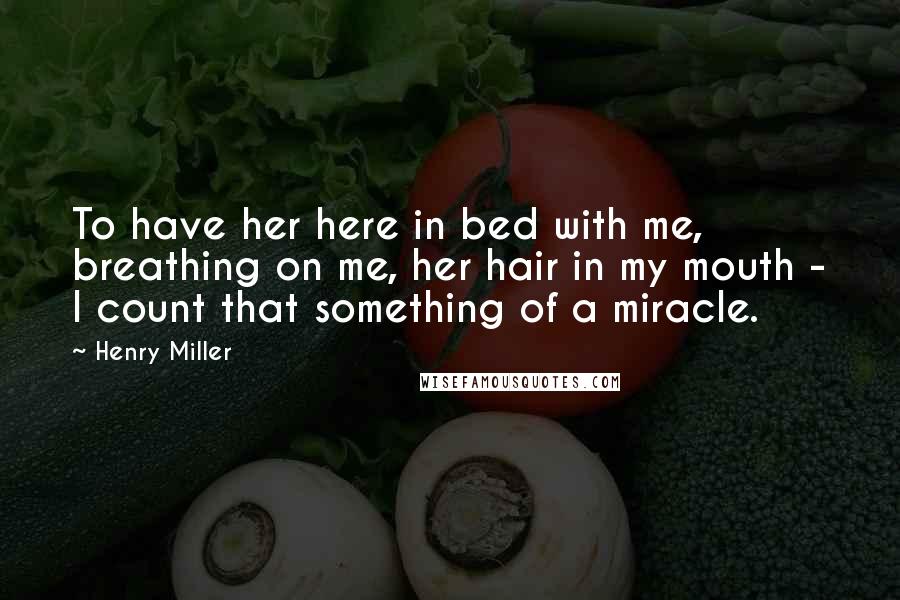 Henry Miller Quotes: To have her here in bed with me, breathing on me, her hair in my mouth - I count that something of a miracle.