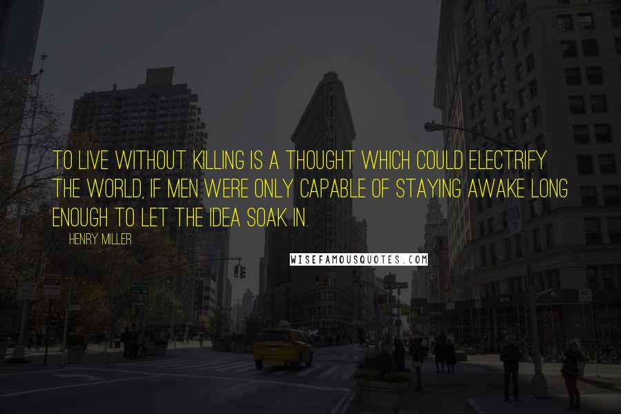 Henry Miller Quotes: To live without killing is a thought which could electrify the world, if men were only capable of staying awake long enough to let the idea soak in.