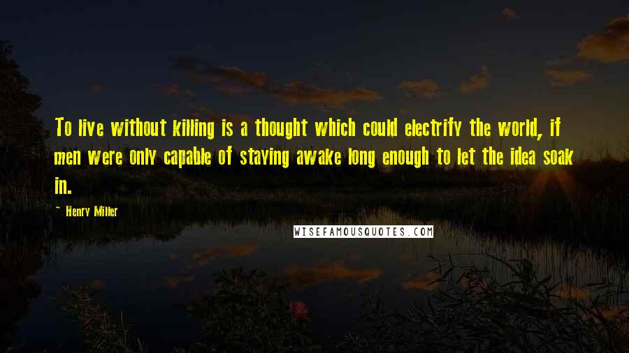 Henry Miller Quotes: To live without killing is a thought which could electrify the world, if men were only capable of staying awake long enough to let the idea soak in.