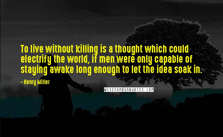 Henry Miller Quotes: To live without killing is a thought which could electrify the world, if men were only capable of staying awake long enough to let the idea soak in.