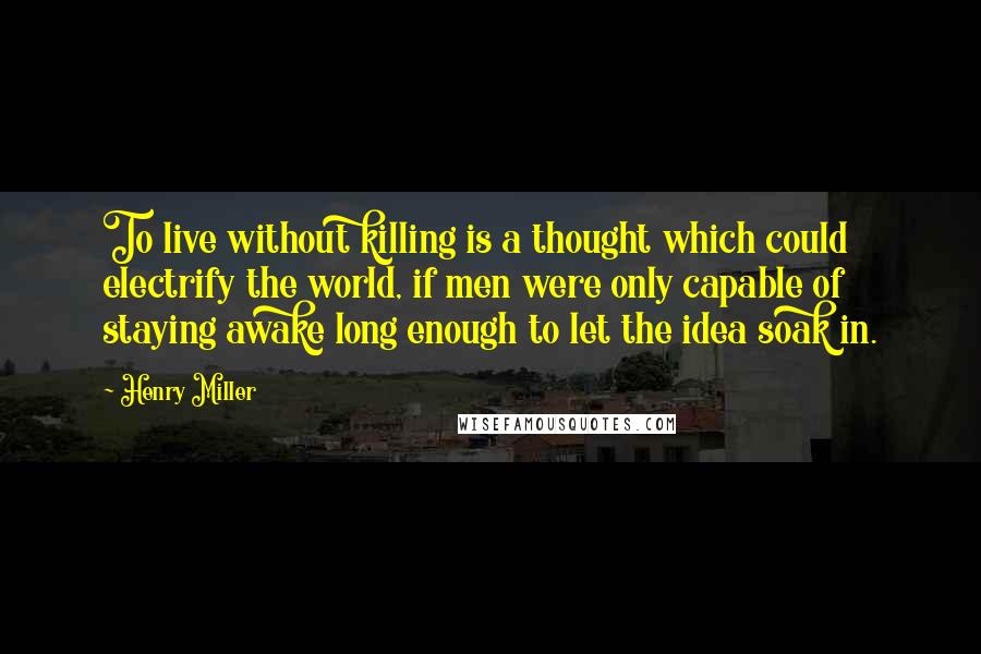Henry Miller Quotes: To live without killing is a thought which could electrify the world, if men were only capable of staying awake long enough to let the idea soak in.