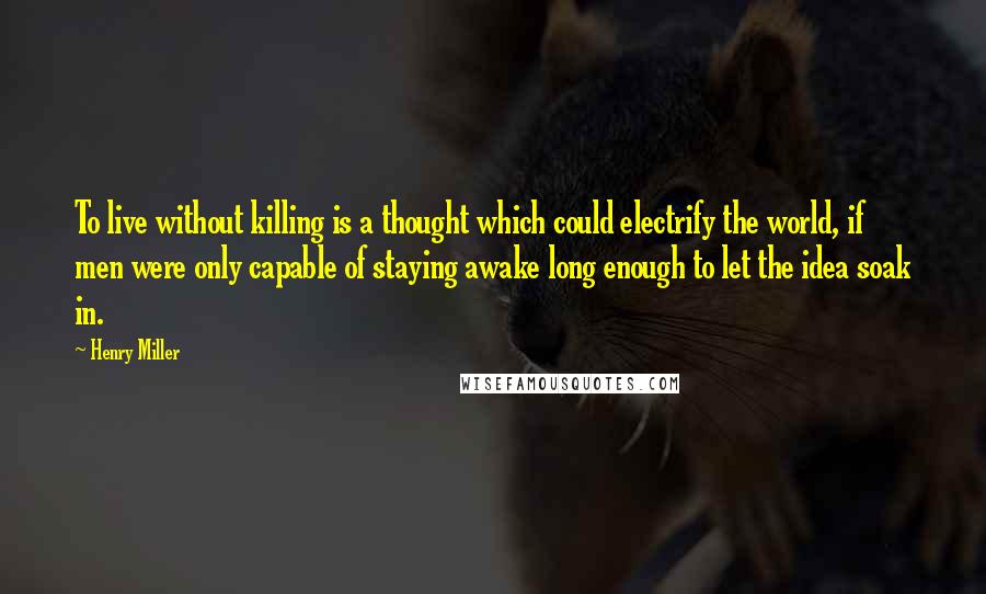 Henry Miller Quotes: To live without killing is a thought which could electrify the world, if men were only capable of staying awake long enough to let the idea soak in.