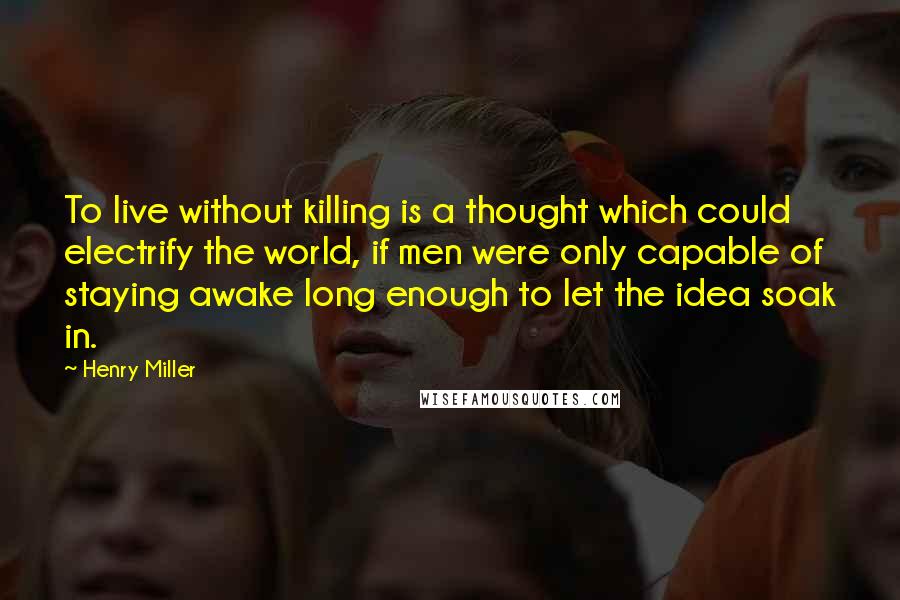 Henry Miller Quotes: To live without killing is a thought which could electrify the world, if men were only capable of staying awake long enough to let the idea soak in.