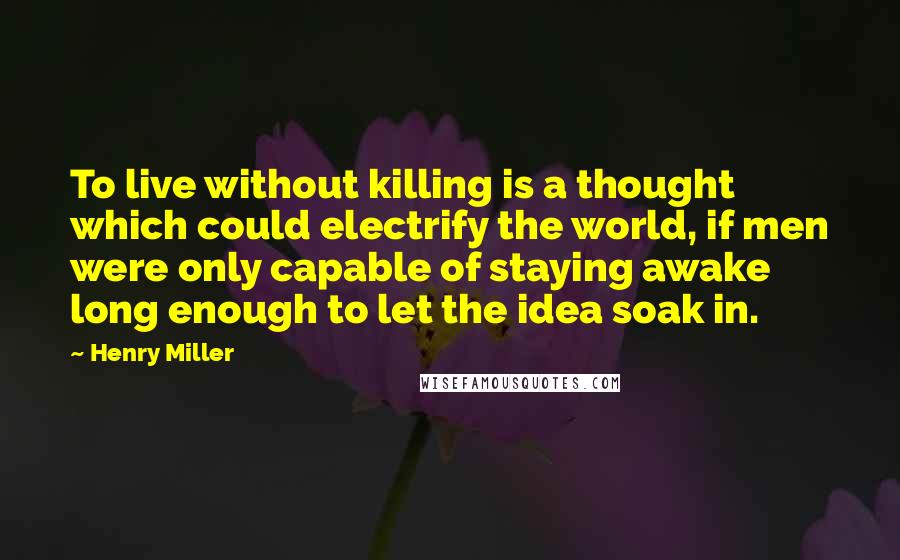 Henry Miller Quotes: To live without killing is a thought which could electrify the world, if men were only capable of staying awake long enough to let the idea soak in.