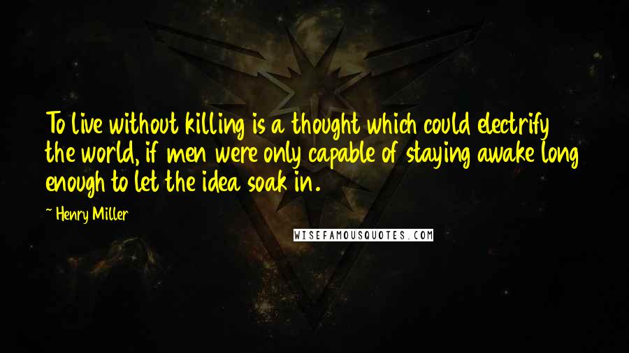 Henry Miller Quotes: To live without killing is a thought which could electrify the world, if men were only capable of staying awake long enough to let the idea soak in.