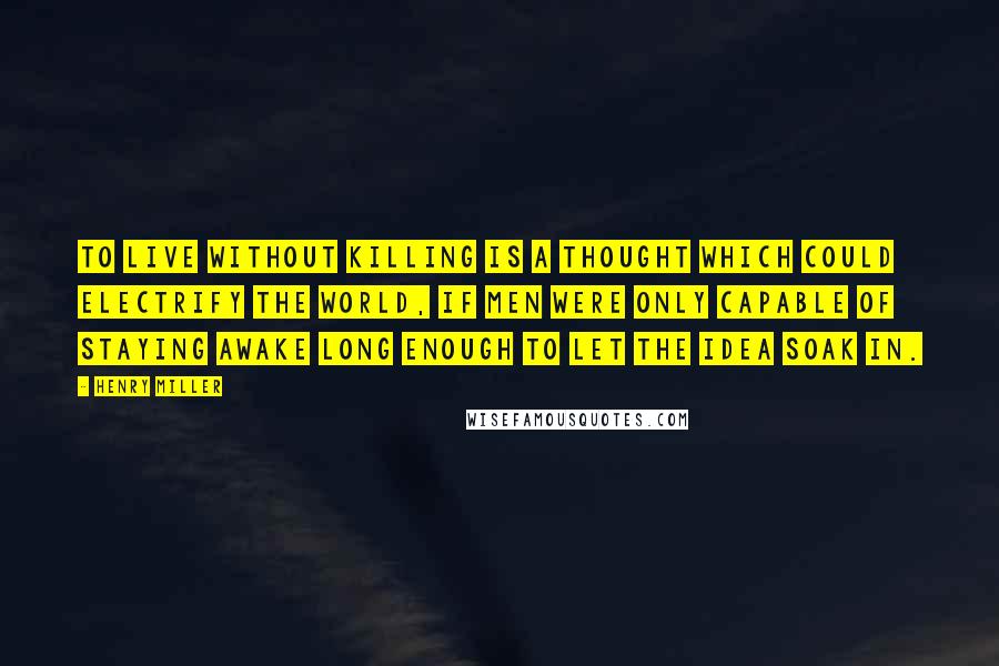 Henry Miller Quotes: To live without killing is a thought which could electrify the world, if men were only capable of staying awake long enough to let the idea soak in.