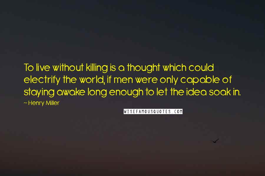 Henry Miller Quotes: To live without killing is a thought which could electrify the world, if men were only capable of staying awake long enough to let the idea soak in.