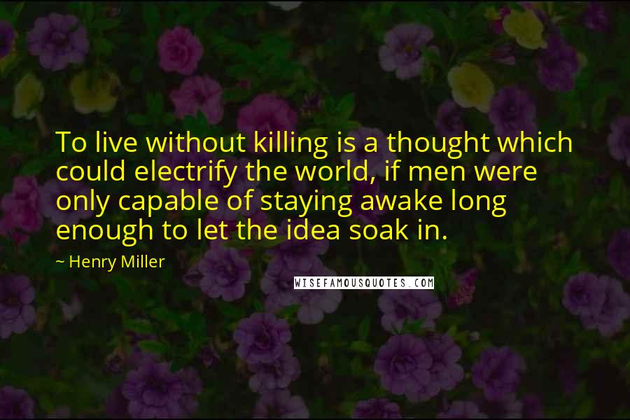 Henry Miller Quotes: To live without killing is a thought which could electrify the world, if men were only capable of staying awake long enough to let the idea soak in.
