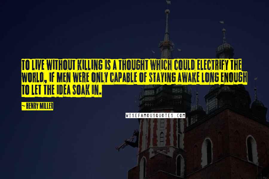 Henry Miller Quotes: To live without killing is a thought which could electrify the world, if men were only capable of staying awake long enough to let the idea soak in.