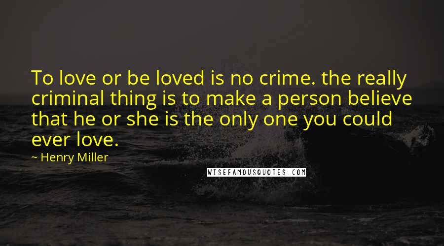 Henry Miller Quotes: To love or be loved is no crime. the really criminal thing is to make a person believe that he or she is the only one you could ever love.