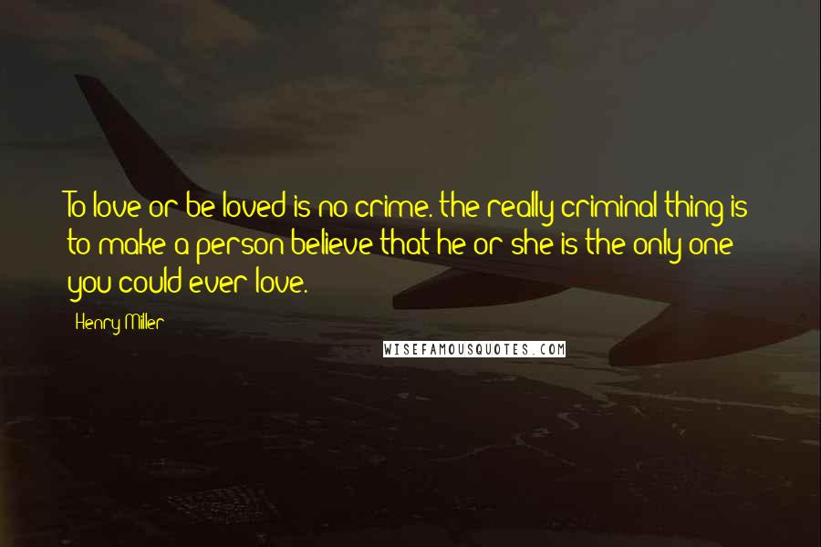 Henry Miller Quotes: To love or be loved is no crime. the really criminal thing is to make a person believe that he or she is the only one you could ever love.